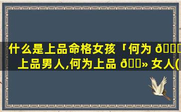 什么是上品命格女孩「何为 🍁 上品男人,何为上品 🌻 女人(深度好文)」